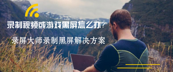 录制视频或游戏黑屏怎么办？录屏大师录制黑屏解决方案