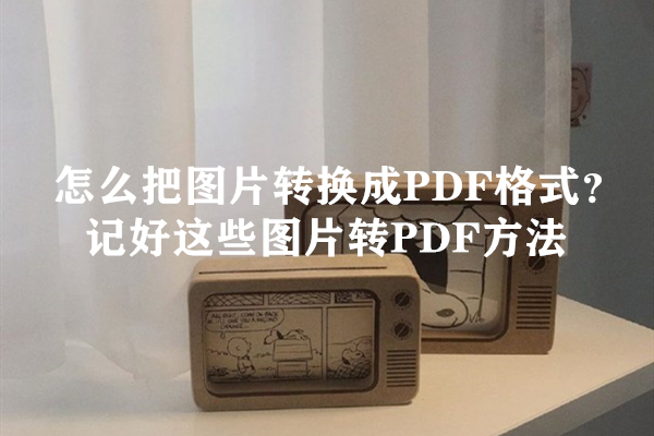 怎么把图片转换成PDF格式？记好这些图片转PDF方法