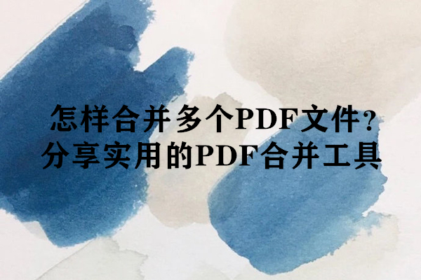怎样合并多个PDF文件？分享实用的PDF合并工具