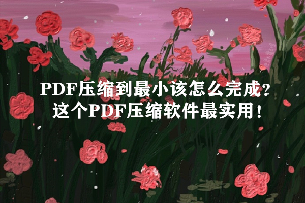 PDF压缩到最小该怎么完成？这个PDF压缩软件最实用！