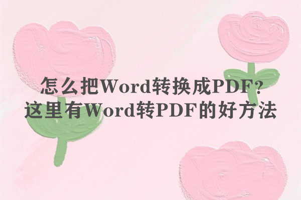 怎么把Word转换成PDF？这里有Word转PDF的好方法